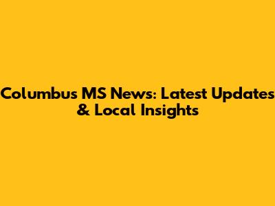 Columbus MS News: Latest Updates & Local Insights
