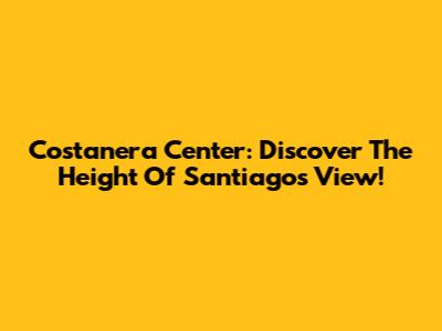 Costanera Center: Discover The Height Of Santiago's View!