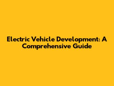 Electric Vehicle Development: A Comprehensive Guide