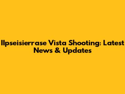 IIpseisierrase Vista Shooting: Latest News & Updates