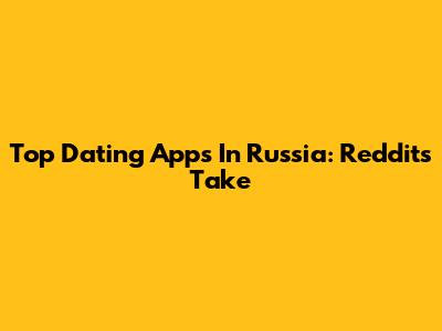Top Dating Apps In Russia: Reddit's Take